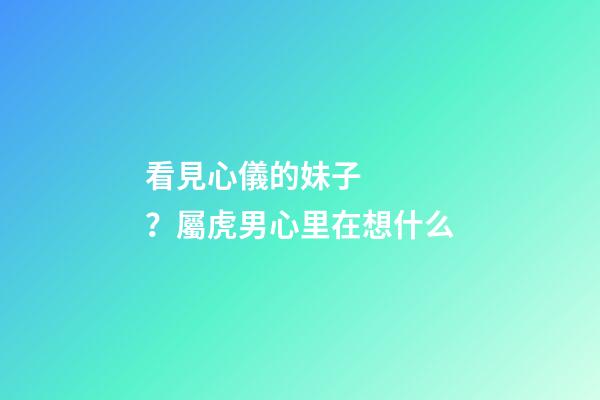 看見心儀的妹子？屬虎男心里在想什么